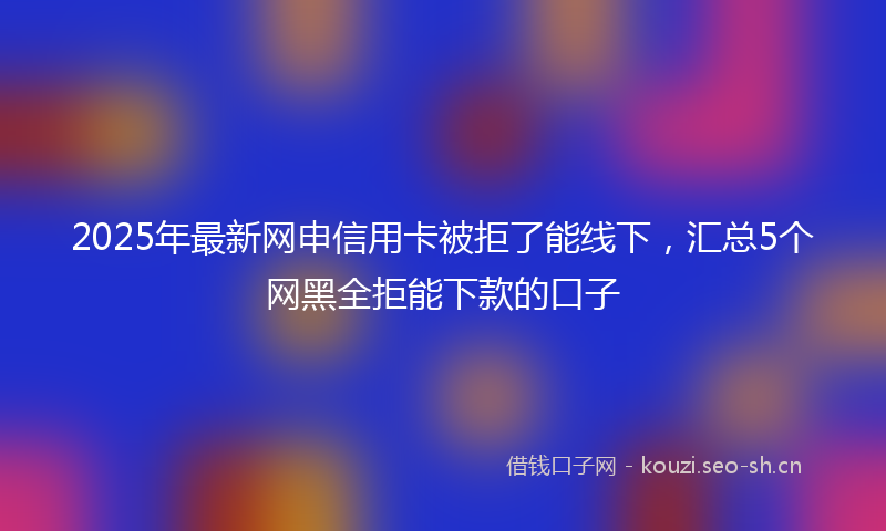 2025年最新网申信用卡被拒了能线下，汇总5个网黑全拒能下款的口子