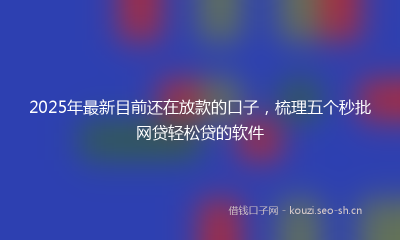 2025年最新目前还在放款的口子，梳理五个秒批网贷轻松贷的软件