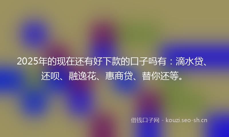 2025年的现在还有好下款的口子吗有：滴水贷、还呗、融逸花、惠商贷、替你还等。