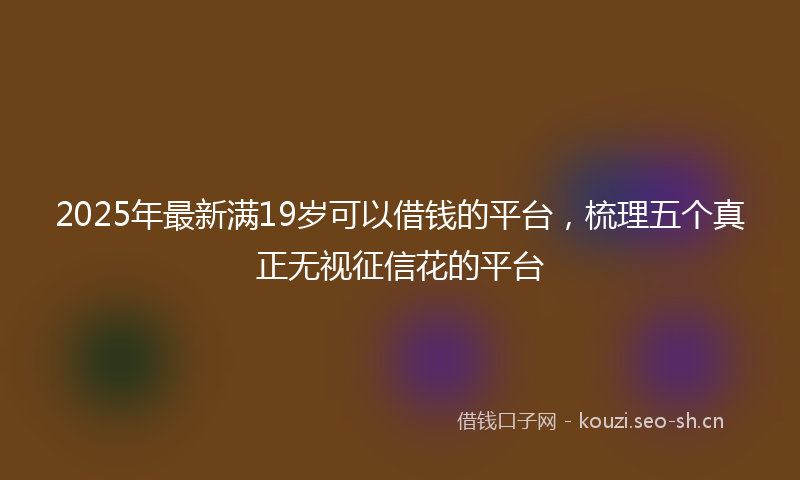 2025年最新满19岁可以借钱的平台，梳理五个真正无视征信花的平台