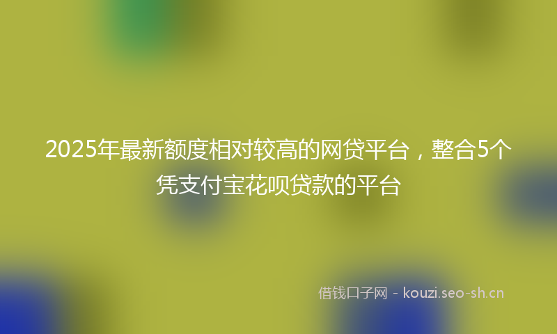2025年最新额度相对较高的网贷平台，整合5个凭支付宝花呗贷款的平台