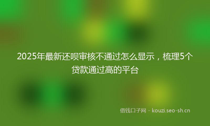 2025年最新还呗审核不通过怎么显示，梳理5个贷款通过高的平台