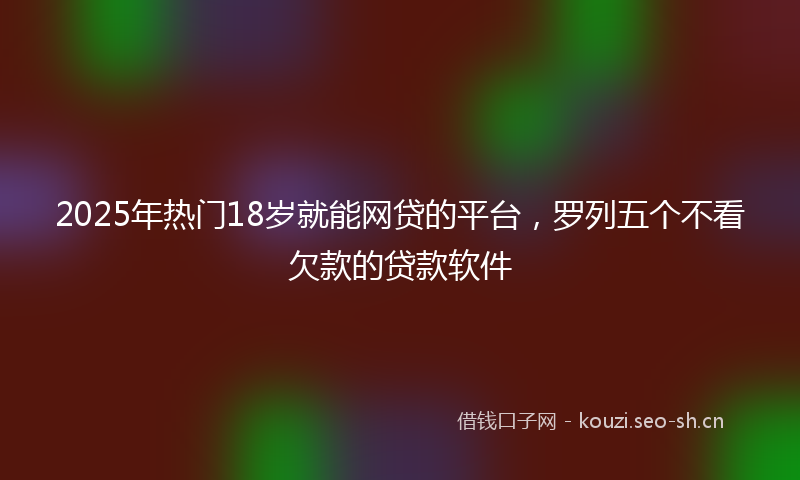 2025年热门18岁就能网贷的平台，罗列五个不看欠款的贷款软件