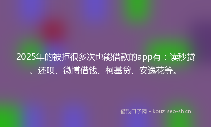 2025年的被拒很多次也能借款的app有：读秒贷、还呗、微博借钱、柯基贷、安逸花等。