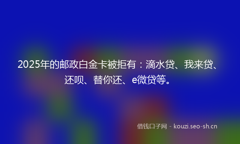 2025年的邮政白金卡被拒有：滴水贷、我来贷、还呗、替你还、e微贷等。