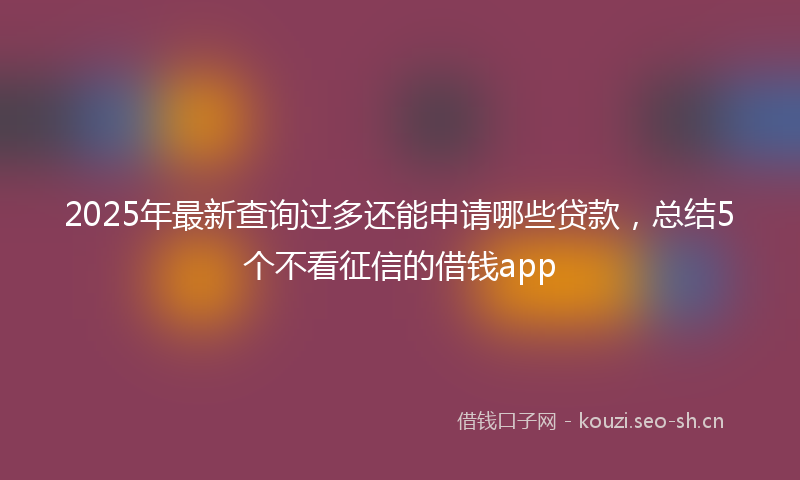 2025年最新查询过多还能申请哪些贷款，总结5个不看征信的借钱app