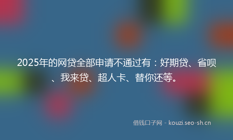 2025年的网贷全部申请不通过有：好期贷、省呗、我来贷、超人卡、替你还等。