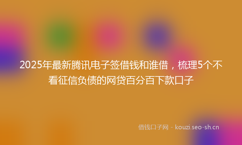 2025年最新腾讯电子签借钱和谁借，梳理5个不看征信负债的网贷百分百下款口子