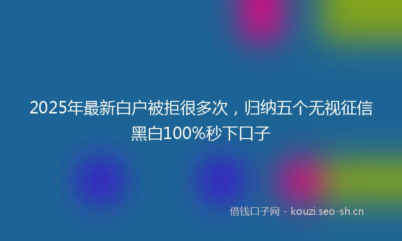 2025年最新白户被拒很多次，归纳五个无视征信黑白100%秒下口子