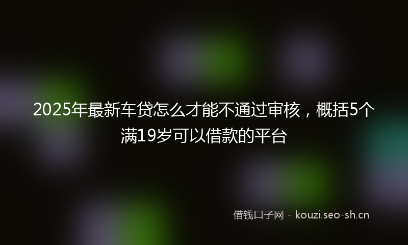 2025年最新车贷怎么才能不通过审核，概括5个满19岁可以借款的平台