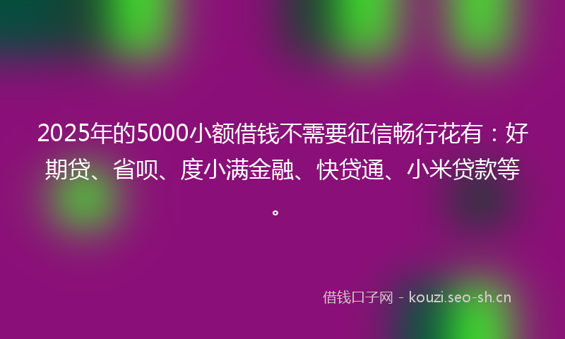 2025年的5000小额借钱不需要征信畅行花有：好期贷、省呗、度小满金融、快贷通、小米贷款等。