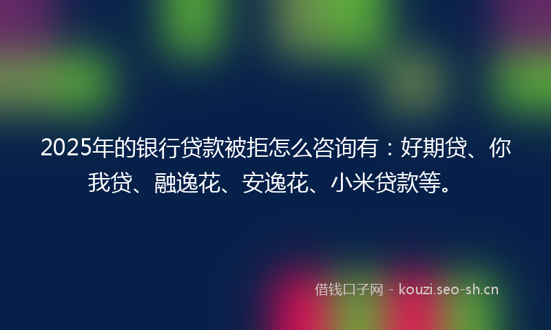 2025年的银行贷款被拒怎么咨询有：好期贷、你我贷、融逸花、安逸花、小米贷款等。