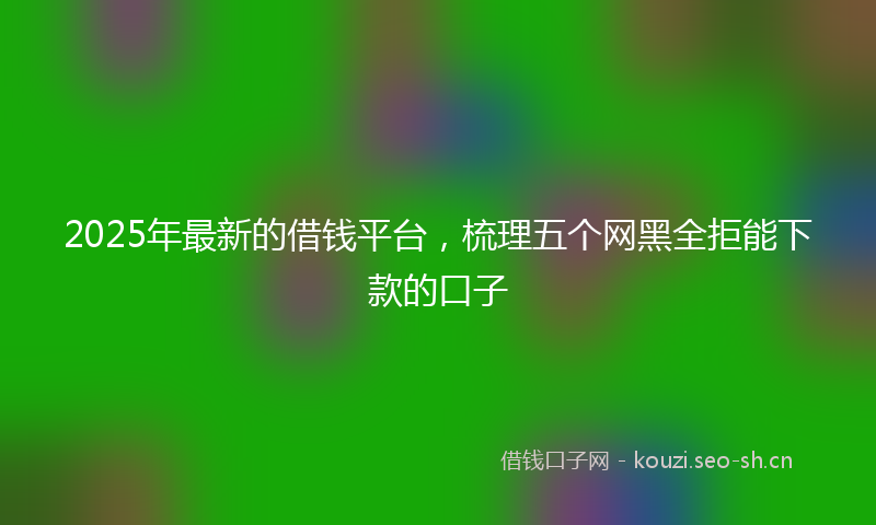 2025年最新的借钱平台，梳理五个网黑全拒能下款的口子