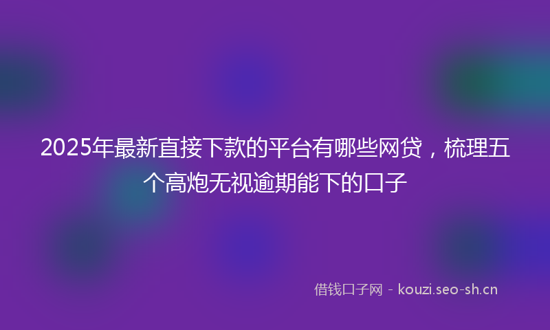 2025年最新直接下款的平台有哪些网贷，梳理五个高炮无视逾期能下的口子