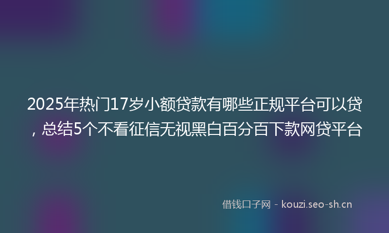 2025年热门17岁小额贷款有哪些正规平台可以贷，总结5个不看征信无视黑白百分百下款网贷平台