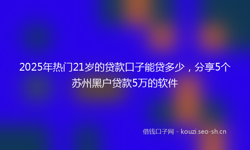 2025年热门21岁的贷款口子能贷多少，分享5个苏州黑户贷款5万的软件