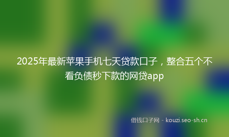 2025年最新苹果手机七天贷款口子，整合五个不看负债秒下款的网贷app