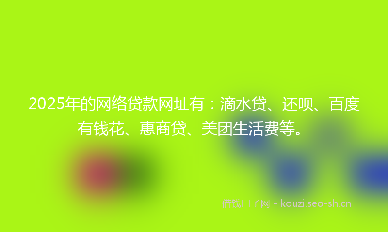 2025年的网络贷款网址有：滴水贷、还呗、百度有钱花、惠商贷、美团生活费等。