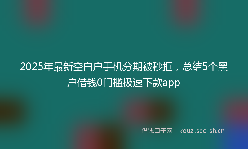 2025年最新空白户手机分期被秒拒，总结5个黑户借钱0门槛极速下款app