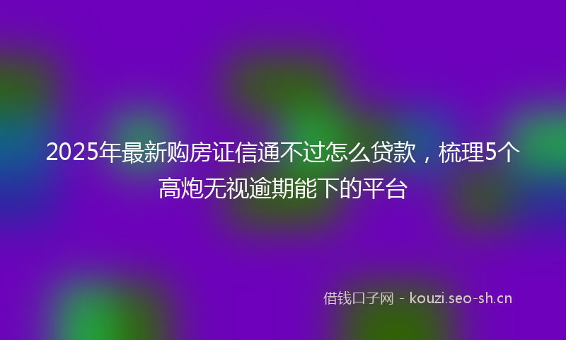 2025年最新购房证信通不过怎么贷款，梳理5个高炮无视逾期能下的平台