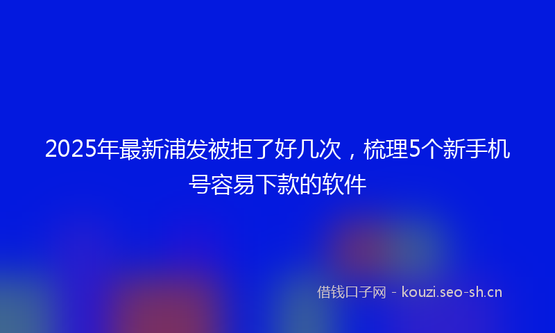 2025年最新浦发被拒了好几次，梳理5个新手机号容易下款的软件