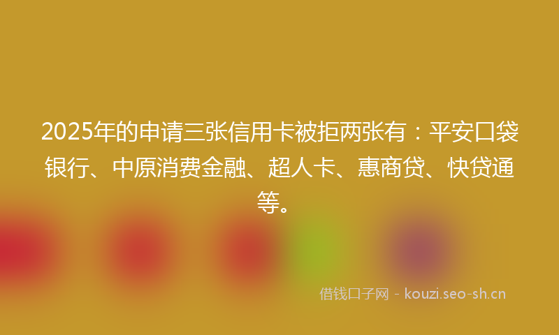2025年的申请三张信用卡被拒两张有：平安口袋银行、中原消费金融、超人卡、惠商贷、快贷通等。
