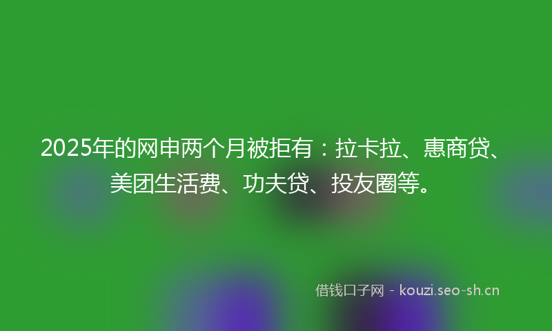 2025年的网申两个月被拒有：拉卡拉、惠商贷、美团生活费、功夫贷、投友圈等。