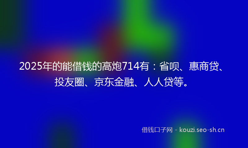 2025年的能借钱的高炮714有：省呗、惠商贷、投友圈、京东金融、人人贷等。