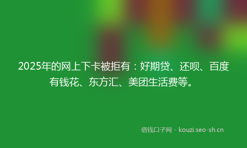 2025年的网上下卡被拒有：好期贷、还呗、百度有钱花、东方汇、美团生活费等。