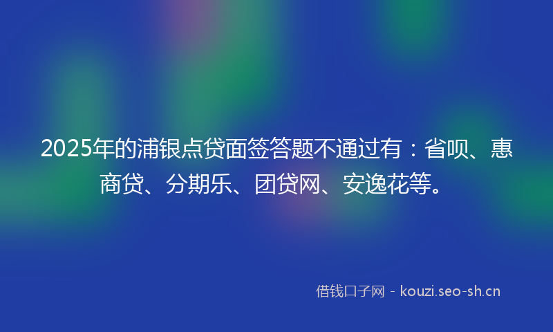 2025年的浦银点贷面签答题不通过有：省呗、惠商贷、分期乐、团贷网、安逸花等。