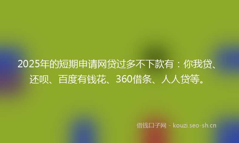 2025年的短期申请网贷过多不下款有：你我贷、还呗、百度有钱花、360借条、人人贷等。