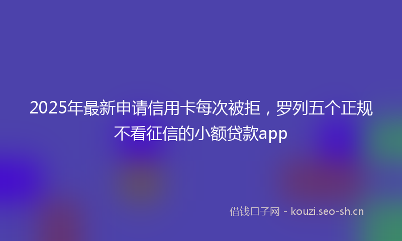 2025年最新申请信用卡每次被拒，罗列五个正规不看征信的小额贷款app