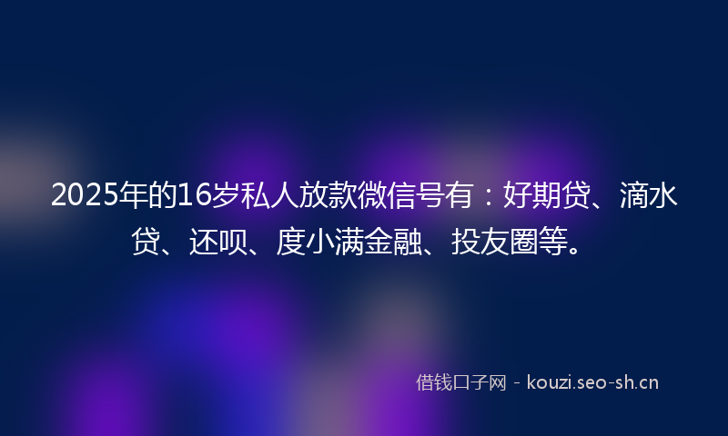 2025年的16岁私人放款微信号有：好期贷、滴水贷、还呗、度小满金融、投友圈等。