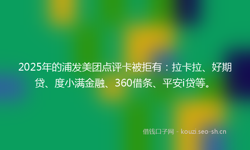 2025年的浦发美团点评卡被拒有：拉卡拉、好期贷、度小满金融、360借条、平安i贷等。