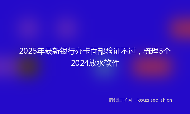 2025年最新银行办卡面部验证不过，梳理5个2024放水软件