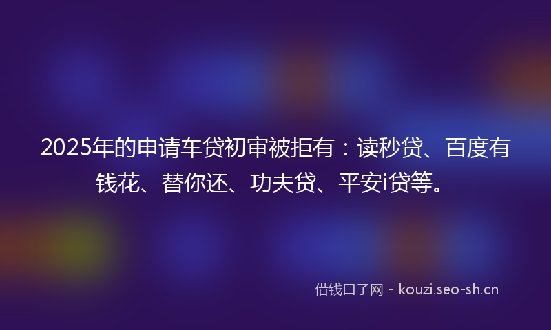 2025年的申请车贷初审被拒有：读秒贷、百度有钱花、替你还、功夫贷、平安i贷等。