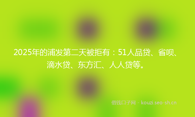 2025年的浦发第二天被拒有：51人品贷、省呗、滴水贷、东方汇、人人贷等。