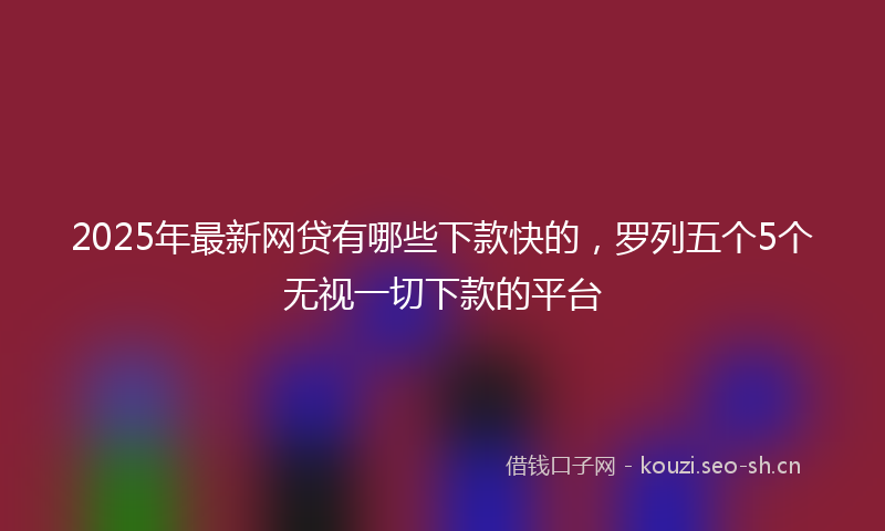 2025年最新网贷有哪些下款快的，罗列五个5个无视一切下款的平台