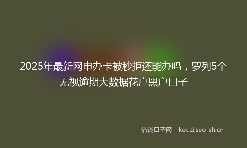 2025年最新网申办卡被秒拒还能办吗，罗列5个无视逾期大数据花户黑户口子
