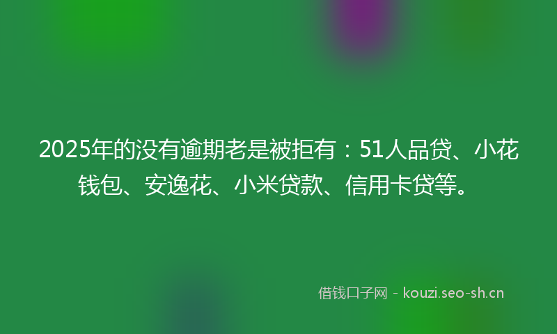 2025年的没有逾期老是被拒有：51人品贷、小花钱包、安逸花、小米贷款、信用卡贷等。