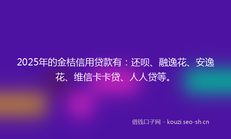 2025年的金桔信用贷款有：还呗、融逸花、安逸花、维信卡卡贷、人人贷等。