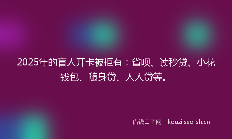 2025年的盲人开卡被拒有：省呗、读秒贷、小花钱包、随身贷、人人贷等。