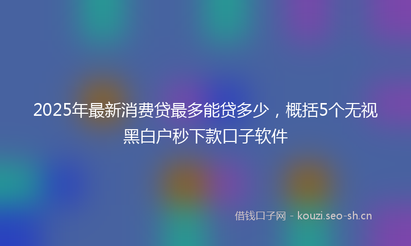 2025年最新消费贷最多能贷多少，概括5个无视黑白户秒下款口子软件