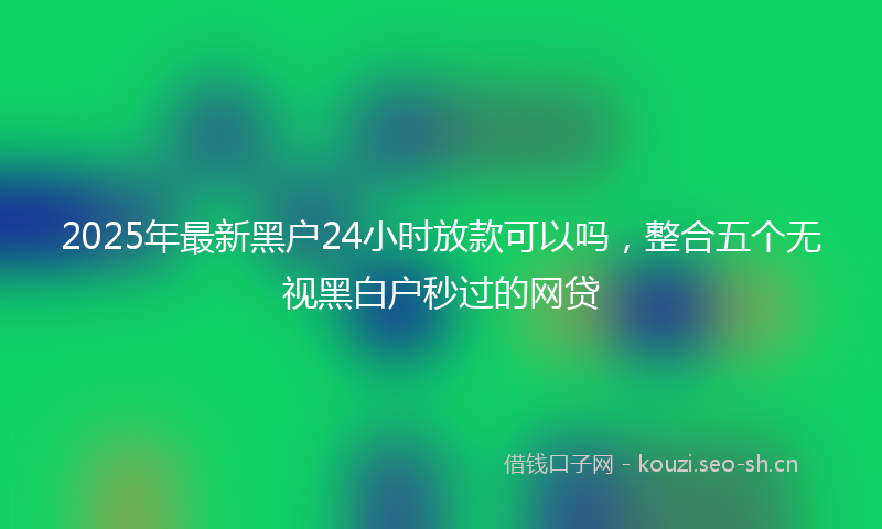 2025年最新黑户24小时放款可以吗，整合五个无视黑白户秒过的网贷