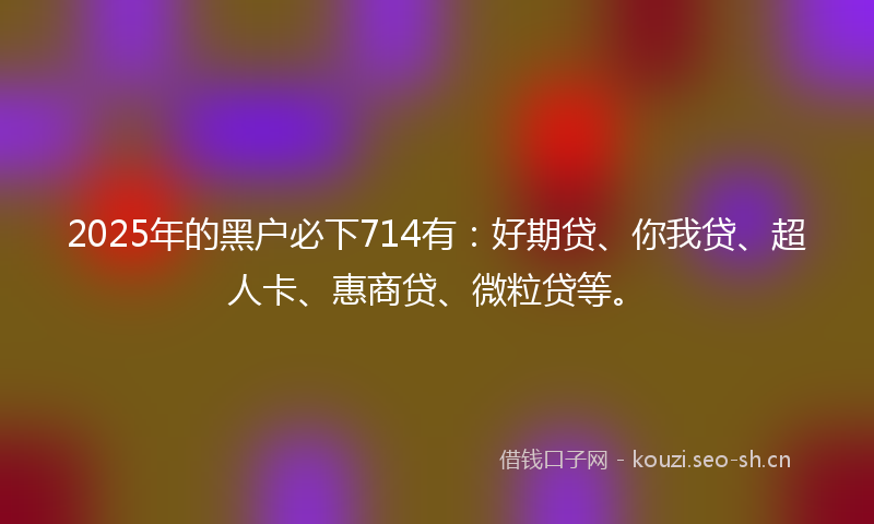 2025年的黑户必下714有：好期贷、你我贷、超人卡、惠商贷、微粒贷等。