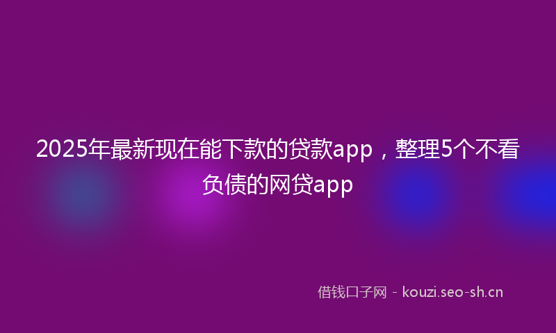 2025年最新现在能下款的贷款app，整理5个不看负债的网贷app