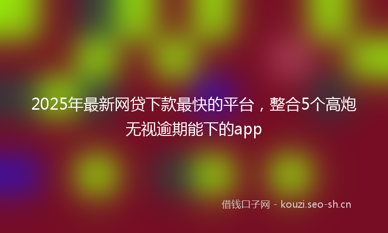 2025年最新网贷下款最快的平台，整合5个高炮无视逾期能下的app