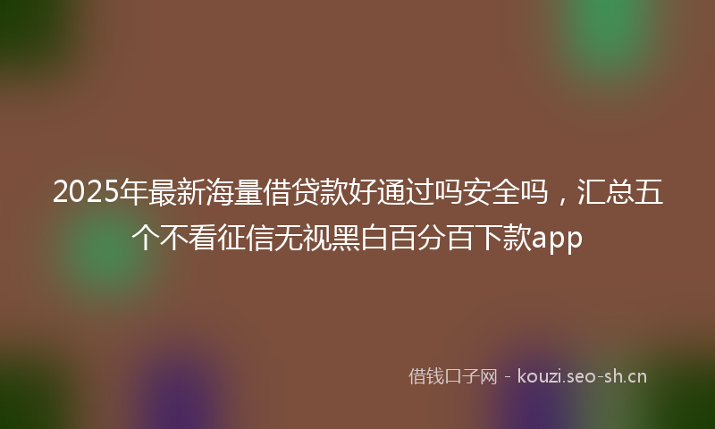 2025年最新海量借贷款好通过吗安全吗，汇总五个不看征信无视黑白百分百下款app