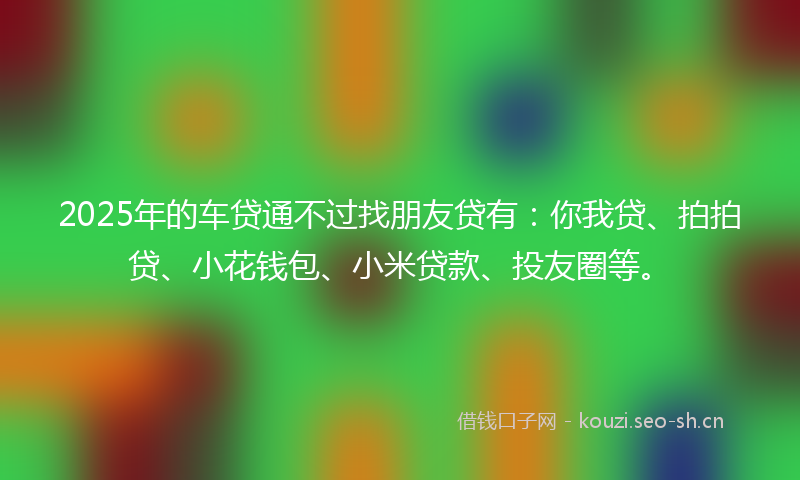 2025年的车贷通不过找朋友贷有：你我贷、拍拍贷、小花钱包、小米贷款、投友圈等。