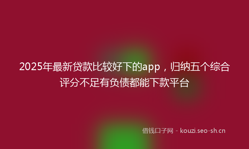 2025年最新贷款比较好下的app，归纳五个综合评分不足有负债都能下款平台